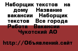 Наборщик текстов ( на дому) › Название вакансии ­ Наборщик текстов - Все города Работа » Вакансии   . Чукотский АО